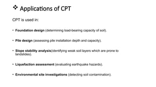  Applications of CPT
CPT is used in:
• Foundation design (determining load-bearing capacity of soil).
• Pile design (assessing pile installation depth and capacity).
• Slope stability analysis(identifying weak soil layers which are prone to
landslides).
• Liquefaction assessment (evaluating earthquake hazards).
• Environmental site investigations (detecting soil contamination).
 