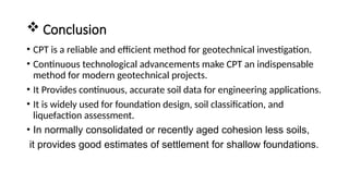  Conclusion
• CPT is a reliable and efficient method for geotechnical investigation.
• Continuous technological advancements make CPT an indispensable
method for modern geotechnical projects.
• It Provides continuous, accurate soil data for engineering applications.
• It is widely used for foundation design, soil classification, and
liquefaction assessment.
• In normally consolidated or recently aged cohesion less soils,
it provides good estimates of settlement for shallow foundations.
 