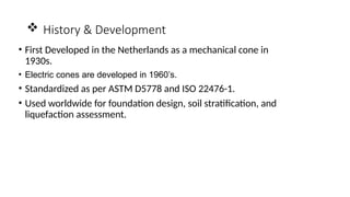  History & Development
• First Developed in the Netherlands as a mechanical cone in
1930s.
• Electric cones are developed in 1960’s.
• Standardized as per ASTM D5778 and ISO 22476-1.
• Used worldwide for foundation design, soil stratification, and
liquefaction assessment.
 