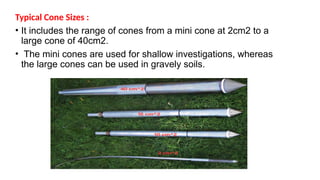 Typical Cone Sizes :
• It includes the range of cones from a mini cone at 2cm2 to a
large cone of 40cm2.
• The mini cones are used for shallow investigations, whereas
the large cones can be used in gravely soils.
 