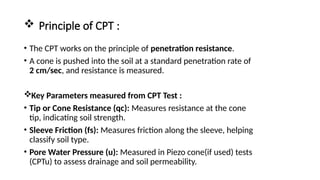  Principle of CPT :
• The CPT works on the principle of penetration resistance.
• A cone is pushed into the soil at a standard penetration rate of
2 cm/sec, and resistance is measured.
Key Parameters measured from CPT Test :
• Tip or Cone Resistance (qc): Measures resistance at the cone
tip, indicating soil strength.
• Sleeve Friction (fs): Measures friction along the sleeve, helping
classify soil type.
• Pore Water Pressure (u): Measured in Piezo cone(if used) tests
(CPTu) to assess drainage and soil permeability.
 