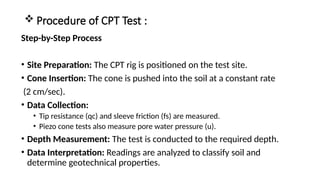  Procedure of CPT Test :
Step-by-Step Process
• Site Preparation: The CPT rig is positioned on the test site.
• Cone Insertion: The cone is pushed into the soil at a constant rate
(2 cm/sec).
• Data Collection:
• Tip resistance (qc) and sleeve friction (fs) are measured.
• Piezo cone tests also measure pore water pressure (u).
• Depth Measurement: The test is conducted to the required depth.
• Data Interpretation: Readings are analyzed to classify soil and
determine geotechnical properties.
 