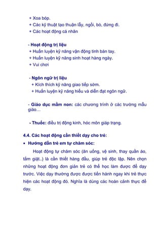 + Xoa bóp.
+ Các kỹ thuật tạo thuận lẫy, ngồi, bò, đứng đi.
+ Các hoạt động cá nhân
- Hoạt động trị liệu
+ Huấn luyện kỹ năng vận động tinh bàn tay.
+ Huấn luyện kỹ năng sinh hoạt hàng ngày.
+ Vui chơi
- Ngôn ngữ trị liệu
+ Kích thích kỹ năng giao tiếp sớm.
+ Huấn luyện kỹ năng hiểu và diễn đạt ngôn ngữ.
- Giáo dục mầm non: các chương trình ở các trường mẫu
giáo…
- Thuốc: điều trị động kinh, hóc môn giáp trạng.
4.4. Các hoạt động cần thiết dạy cho trẻ:
• Hướng dẫn trẻ em tự chăm sóc:
Hoạt động tự chăm sóc (ăn uống, vệ sinh, thay quần áo,
tắm giặt..) là cần thiết hàng đầu, giúp trẻ độc lập. Nên chọn
những hoạt động đơn giản trẻ có thể học làm được để dạy
trước. Việc dạy thường được được tiến hành ngay khi trẻ thực
hiện các hoạt động đó. Nghĩa là dùng các hoàn cảnh thực để
dạy.
 