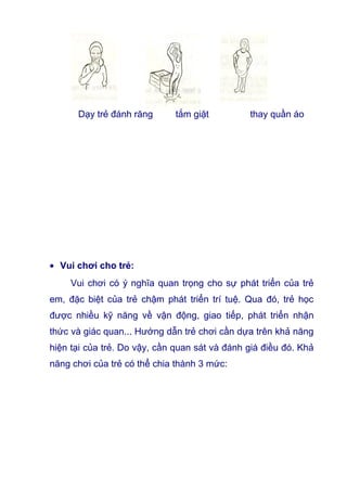 Dạy trẻ đánh răng tắm giặt thay quần áo
• Vui chơi cho trẻ:
Vui chơi có ý nghĩa quan trọng cho sự phát triển của trẻ
em, đặc biệt của trẻ chậm phát triển trí tuệ. Qua đó, trẻ học
được nhiều kỹ năng về vận động, giao tiếp, phát triển nhận
thức và giác quan... Hướng dẫn trẻ chơi cần dựa trên khả năng
hiện tại của trẻ. Do vậy, cần quan sát và đánh giá điều đó. Khả
năng chơi của trẻ có thể chia thành 3 mức:
 