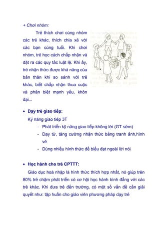 + Chơi nhóm:
Trẻ thích chơi cùng nhóm
các trẻ khác, thích chia xẻ với
các bạn cùng tuổi. Khi chơi
nhóm, trẻ học cách chấp nhận và
đặt ra các quy tắc luật lệ. Khi ấy,
trẻ nhận thức được khả năng của
bản thân khi so sánh với trẻ
khác, biết chấp nhận thua cuộc
và phân biệt mạnh yếu, khôn
dại...
• Dạy trẻ giao tiếp:
Kỹ năng giao tiêp 3T
- Phát triển kỹ năng giao tiếp không lời (GT sớm)
- Dạy từ, tăng cường nhận thức bằng tranh ảnh,hình
vẽ
- Dùng nhiều hình thức để biểu đạt ngoài lời nói
• Học hành cho trẻ CPTTT:
Giáo dục hoà nhập là hình thức thích hợp nhất, nó giúp trên
80% trẻ chậm phát triển có cơ hội học hành bình đẳng với các
trẻ khác. Khi đưa trẻ đến trường, có một số vấn đề cần giải
quyết như: tập huấn cho giáo viên phương pháp dạy trẻ
 
