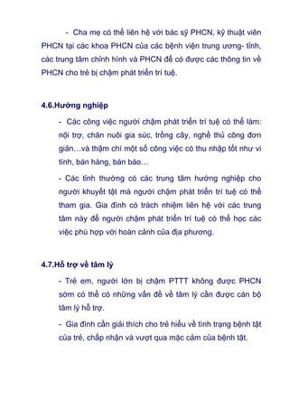 - Cha mẹ có thể liên hệ với bác sỹ PHCN, kỹ thuật viên
PHCN tại các khoa PHCN của các bệnh viện trung ương- tỉnh,
các trung tâm chỉnh hình và PHCN để có được các thông tin về
PHCN cho trẻ bị chậm phát triển trí tuệ.
4.6.Hướng nghiệp
- Các công việc người chậm phát triển trí tuệ có thể làm:
nội trợ, chăn nuôi gia súc, trồng cây, nghề thủ công đơn
giản…và thậm chí một số công việc có thu nhập tốt như vi
tính, bán hàng, bán báo…
- Các tỉnh thường có các trung tâm hướng nghiệp cho
người khuyết tật mà người chậm phát triển trí tuệ có thể
tham gia. Gia đình có trách nhiệm liên hệ với các trung
tâm này để người chậm phát triển trí tuệ có thể học các
việc phù hợp với hoàn cảnh của địa phương.
4.7.Hỗ trợ về tâm lý
- Trẻ em, người lớn bị chậm PTTT không được PHCN
sớm có thể có những vấn đề về tâm lý cần được cán bộ
tâm lý hỗ trợ.
- Gia đình cần giải thích cho trẻ hiểu về tình trạng bệnh tật
của trẻ, chấp nhận và vượt qua mặc cảm của bệnh tật.
 