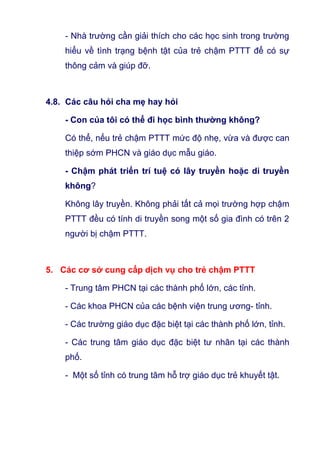 - Nhà trường cần giải thích cho các học sinh trong trường
hiểu về tình trạng bệnh tật của trẻ chậm PTTT để có sự
thông cảm và giúp đỡ.
4.8. Các câu hỏi cha mẹ hay hỏi
- Con của tôi có thể đi học bình thường không?
Có thể, nếu trẻ chậm PTTT mức độ nhẹ, vừa và được can
thiệp sớm PHCN và giáo dục mẫu giáo.
- Chậm phát triển trí tuệ có lây truyền hoặc di truyền
không?
Không lây truyền. Không phải tất cả mọi trường hợp chậm
PTTT đều có tính di truyền song một số gia đình có trên 2
người bị chậm PTTT.
5. Các cơ sở cung cấp dịch vụ cho trẻ chậm PTTT
- Trung tâm PHCN tại các thành phố lớn, các tỉnh.
- Các khoa PHCN của các bệnh viện trung ương- tỉnh.
- Các trường giáo dục đặc biệt tại các thành phố lớn, tỉnh.
- Các trung tâm giáo dục đặc biệt tư nhân tại các thành
phố.
- Một số tỉnh có trung tâm hỗ trợ giáo dục trẻ khuyết tật.
 