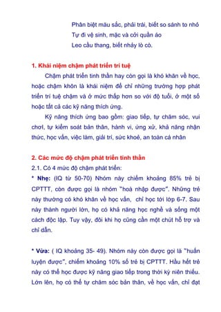 Phân biệt màu sắc, phải trái, biết so sánh to nhỏ
Tự đi vệ sinh, mặc và cởi quần áo
Leo cầu thang, biết nhảy lò cò.
1. Khái niệm chậm phát triển trí tuệ
Chậm phát triển tinh thần hay còn gọi là khó khăn về học,
hoặc chậm khôn là khái niệm để chỉ những trường hợp phát
triển trí tuệ chậm và ở mức thấp hơn so với độ tuổi, ở một số
hoặc tất cả các kỹ năng thích ứng.
Kỹ năng thích ứng bao gồm: giao tiếp, tự chăm sóc, vui
chơI, tự kiểm soát bản thân, hành vi, ứng xử, khả năng nhận
thức, học vấn, việc làm, giải trí, sức khoẻ, an toàn cá nhân
2. Các mức độ chậm phát triển tinh thần
2.1. Có 4 mức độ chậm phát triển:
* Nhẹ: (IQ từ 50-70) Nhóm này chiếm khoảng 85% trẻ bị
CPTTT, còn được gọi là nhóm “hoà nhập được”. Những trẻ
này thường có khó khăn về học vấn, chỉ học tới lớp 6-7. Sau
này thành người lớn, họ có khả năng học nghề và sống một
cách độc lập. Tuy vậy, đôi khi họ cũng cần một chút hỗ trợ và
chỉ dẫn.
* Vừa: ( IQ khoảng 35- 49). Nhóm này còn được gọi là “huấn
luyện được”, chiếm khoảng 10% số trẻ bị CPTTT. Hầu hết trẻ
này có thể học được kỹ năng giao tiếp trong thời kỳ niên thiếu.
Lớn lên, họ có thể tự chăm sóc bản thân, về học vấn, chỉ đạt
 