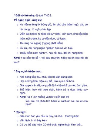 * Đối với trẻ nhẹ: độ tuổi THCS:
Về ngôn ngữ - ứng xử:
o Ko hiểu những lời bóng gió, ám chỉ, câu thành ngữ, câu có
nội dung , từ ngữ phức tạp
o Diễn đạt không rõ ràng về suy nghĩ, tình cảm, nhu cầu bản
thân: nói chậm, ko có đầu đuôi, có logic.
o Thường nói ngọng (ngọng phát triển)
o Cư xử, nói năng ngốc nghếch hơn so với tuổi.
o Thiếu kiểm soát hành vi, hay nổi cáu, đôi khi hung hãn.
Ktra: Yêu cầu trẻ kể 1 vài câu chuyện; hoặc trả lời câu hỏi tại
sao?
* Suy nghĩ- Nhận thức:
o Khả năng tiếp thu, nhớ, liên hệ vận dụng kém
o Học những khái niệm cụ thể, trực quan dễ hơn.
o Giải quyết vấn đề, ra quyết định chậm kể cả việc đơn giản.
o Thể hiện: hay nói theo đuôi, hành xử a dua, thiếu suy
nghĩ.
o Ktra: Ra 1 tình huống và hỏi ý kiến của trẻ
Yêu cầu trẻ phân tích hành vi, cách ăn nói, cư xử của
bạn?
* Học tập:
o Các môn học yêu cầu tư duy, trí nhớ... thường kém
o Viết lách, trình bày kém
o Có ưu thế các môn GD thể chất, nghệ thuật hình thể...
 
