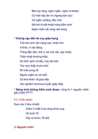 Bàn tay rộng, ngón ngắn, ngón út khoèo
Có một nếp lằn rừ (ngang bàn tay)
Cổ ngắn, phẳng, đầu nhỏ
Đôi khi bị trật khớp háng bẩm sinh
Ngón chân cái vòng vào trong
* Chứng ngu đần do suy giáp trạng
Trẻ mới sinh cân nặng cao, chậm lớn
ít khóc, ít vận động
Trông đần độn, thờ ơ với mọi vật, ngủ nhiều
Thân nhiệt thường thấp
Da khô, lạnh và dầy, hay táo bón
Tóc mọc thấp trước trán
Mí mắt sưng nề
Người ngắn so với tuổi
Có khó khăn về giao tiếp
Xét nghiệm hormone tuyến giáp thấp
* Động kinh không kiểm soát được: cũng là 1 nguyên nhân
gây chậm PTTT
2.3. Chẩn đoán:
Dựa vào 3 tiêu chuẩn:
Giảm ít nhất 2 kỹ năng thích ứng
IQ dưới 70
Xảy ra trước 18 tuổi
3. Nguyên nhân
 