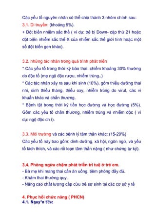 Các yếu tố nguyên nhân có thể chia thành 3 nhóm chính sau:
3.1. Di truyền: (khoảng 5%).
+ Đột biến nhiễm sắc thể ( ví dụ: trẻ bị Down- cặp thứ 21 hoặc
đột biến nhiễm sắc thể X của nhiễm sắc thể giới tính hoặc một
số đột biến gen khác).
3.2. những tác nhân trong quá trình phát triển
* Các yếu tố trong thời kỳ bào thai: chiếm khoảng 30% thường
do độc tố (mẹ ngộ độc rượu, nhiễm trùng..)
* Các tác nhân xảy ra sau khi sinh (10%), gồm thiểu dưỡng thai
nhi, sinh thiếu tháng, thiếu oxy, nhiễm trùng do virut, các vi
khuẩn khác và chấn thương.
* Bệnh tật trong thời kỳ tiền học đường và học đường (5%).
Gồm các yếu tố chấn thương, nhiễm trùng và nhiễm độc ( ví
dụ: ngộ độc ch ì).
3.3. Môi trường và các bệnh lý tâm thần khác: (15-20%)
Các yếu tố này bao gồm: dinh dưỡng, xã hội, ngôn ngữ, và yếu
tố kích thích, và các rối loạn tâm thần nặng ( như chứng tự kỷ).
3,4. Phòng ngừa chậm phát triển trí tuệ ở trẻ em.
- Bà mẹ khi mang thai cần ăn uống, tiêm phòng đầy đủ.
- Khám thai thường quy.
- Nâng cao chất lượng cấp cứu trẻ sơ sinh tại các cơ sở y tế
4. Phục hồi chức năng ( PHCN)
4.1. Nguyªn t¾c
 
