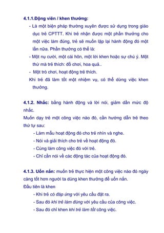 4.1.1.Động viên / khen thưởng:
- Là một biện pháp thường xuyên được sử dụng trong giáo
dục trẻ CPTTT. Khi trẻ nhận được một phần thưởng cho
một việc làm đúng, trẻ sẽ muốn lặp lại hành động đó một
lần nữa. Phần thưởng có thể là:
- Một nụ cười, một cái hôn, một lời khen hoặc sự chú ý. Một
thứ mà trẻ thích: đồ chơi, hoa quả..
- Một trò chơi, hoạt động trẻ thích.
Khi trẻ đã làm tốt một nhiệm vụ, có thể dừng việc khen
thưởng.
4.1.2. Nhắc: bằng hành động và lời nói, giảm dần mức độ
nhắc.
Muốn dạy trẻ một công việc nào đó, cần hướng dẫn trẻ theo
thứ tự sau:
- Làm mẫu hoạt động đó cho trẻ nhìn và nghe.
- Nói và giải thích cho trẻ về hoạt động đó.
- Cùng làm công việc đó với trẻ.
- Chỉ cần nói về các động tác của hoạt động đó.
4.1.3. Uốn nắn: muốn trẻ thực hiện một công việc nào đó ngày
càng tốt hơn người ta dùng khen thưởng để uốn nắn.
Đầu tiên là khen
- Khi trẻ có đáp ứng với yêu cầu đặt ra.
- Sau đó khi trẻ làm đúng với yêu cầu của công việc.
- Sau đó chỉ khen khi trẻ làm tốt công việc.
 