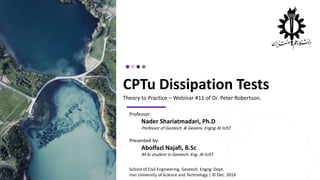 CPTu Dissipation Tests
Theory to Practice – Webinar #11 of Dr. Peter Robertson.
Professor:
Nader Shariatmadari, Ph.D
Professor of Geotech. & Geoenv. Engng At IUST.
Presented by:
Abolfazl Najafi, B.Sc
M.Sc student in Geotech. Eng. At IUST.
School of Civil Engineering, Geotech. Engng Dept.
Iran University of Science and Technology | © Dec. 2019
 