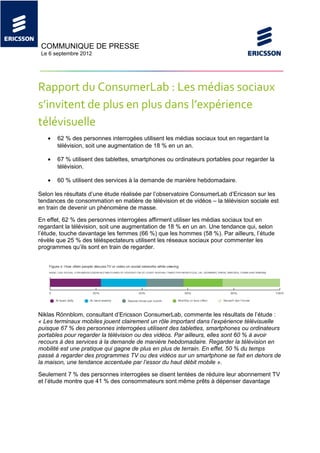 COMMUNIQUE DE PRESSE
 Le 6 septembre 2012




Rapport du ConsumerLab : Les médias sociaux
s’invitent de plus en plus dans l’expérience
télévisuelle
   •   62 % des personnes interrogées utilisent les médias sociaux tout en regardant la
       télévision, soit une augmentation de 18 % en un an.

   •   67 % utilisent des tablettes, smartphones ou ordinateurs portables pour regarder la
       télévision.

   •   60 % utilisent des services à la demande de manière hebdomadaire.

Selon les résultats d’une étude réalisée par l’observatoire ConsumerLab d’Ericsson sur les
tendances de consommation en matière de télévision et de vidéos – la télévision sociale est
en train de devenir un phénomène de masse.

En effet, 62 % des personnes interrogées affirment utiliser les médias sociaux tout en
regardant la télévision, soit une augmentation de 18 % en un an. Une tendance qui, selon
l’étude, touche davantage les femmes (66 %) que les hommes (58 %). Par ailleurs, l’étude
révèle que 25 % des téléspectateurs utilisent les réseaux sociaux pour commenter les
programmes qu’ils sont en train de regarder.




Niklas Rönnblom, consultant d’Ericsson ConsumerLab, commente les résultats de l’étude :
« Les terminaux mobiles jouent clairement un rôle important dans l’expérience télévisuelle
puisque 67 % des personnes interrogées utilisent des tablettes, smartphones ou ordinateurs
portables pour regarder la télévision ou des vidéos. Par ailleurs, elles sont 60 % à avoir
recours à des services à la demande de manière hebdomadaire. Regarder la télévision en
mobilité est une pratique qui gagne de plus en plus de terrain. En effet, 50 % du temps
passé à regarder des programmes TV ou des vidéos sur un smartphone se fait en dehors de
la maison, une tendance accentuée par l’essor du haut débit mobile ».

Seulement 7 % des personnes interrogées se disent tentées de réduire leur abonnement TV
et l’étude montre que 41 % des consommateurs sont même prêts à dépenser davantage
 