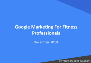 Google Marketing For Fitness
Professionals
By Your Easy Web Solutions
December 2019
 