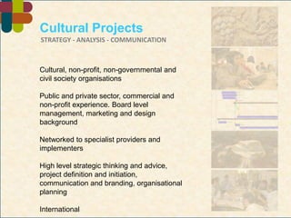 Cultural Projects STRATEGY - ANALYSIS - COMMUNICATION  Cultural, non-profit, non-governmental and civil society organisations Public and private sector, commercial and non-profit experience. Board level management, marketing and design background Networked to specialist providers and implementers High level strategic thinking and advice, project definition and initiation, communication and branding, organisational planning International Robin Cole-Hamilton FRSA         robin@culturalprojects.com 
