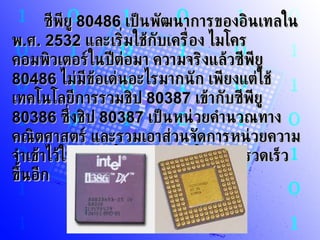 ซีพียู  80486   เป็นพัฒนาการของอินเทลใน พ . ศ . 2532   และเริ่มใช้กับเครื่อง ไมโครคอมพิวเตอร์ในปีต่อมา ความจริงแล้วซีพียู  80486   ไม่มีข้อเด่นอะไรมากนัก เพียงแต่ใช้เทคโนโลยีการรวมชิป  80387   เข้ากับซีพียู  80386   ซึ่งชิป  80387   เป็นหน่วยคำนวณทางคณิตศาสตร์ และรวมเอาส่วนจัดการหน่วยความจำเข้าไว้ในชิป ทำให้การทำงานโดยรวมรวดเร็วขึ้นอีก   