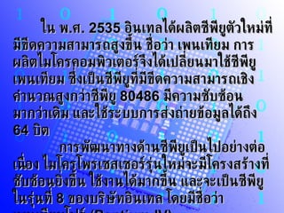 ใน พ . ศ . 2535   อินเทลได้ผลิตซีพียูตัวใหม่ที่มีขีดความสามารถสูงขึ้น ชื่อว่า เพนเทียม การผลิตไมโครคอมพิวเตอร์จึงได้เปลี่ยนมาใช้ซีพียูเพนเทียม ซึ่งเป็นซีพียูที่มีขีดความสามารถเชิงคำนวณสูงกว่าซีพียู  80486   มีความซับซ้อนมากว่าเดิม และใช้ระบบการส่งถ่ายข้อมูลได้ถึง  64   บิต          การพัฒนาทางด้านซีพียูเป็นไปอย่างต่อเนื่อง ไมโครโพรเซสเซอร์รุ่นใหม่จะมีโครงสร้างที่ซับซ้อนยิ่งขึ้น ใช้งานได้มากขึ้น และจะเป็นซีพียูในรุ่นที่  8   ของบริษัทอินเทล โดยมีชื่อว่า เพนเทียมโฟร์  (Pentium IV)  