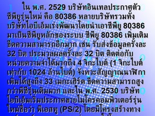 ใน พ . ศ . 2529   บริษัทอินเทลประกาศตัวซีพียูรุ่นใหม่ คือ  80386   หลายบริษัทรวมทั้งบริษัทไอบีเอ็มเร่งพัฒนาโดยนำเอาซีพียู  80386   มาเป็นซีพียูหลักของระบบ ซีพียู  80386   เพิ่มเติมขีดความสามารถอีกมาก เช่น รับส่งข้อมูลครั้งละ  32   บิต ประมวลผลครั้งละ  32   บิต ติดต่อกับหน่วยความจำได้มากถึง  4   จิกะไบต์  (1   จิกะไบต์ เท่ากับ  1024   ล้านไบต์ )  จังหวะสัญญาณนาฬิกาเพิ่มได้สูงถึง  33   เมกะเฮิร์ต ขีดความสามารถสูงกว่าพีซีรุ่นเดิมมาก และใน พ . ศ . 2530   บริษัทไอบีเอ็มเริ่มประกาศขายไมโครคอมพิวเตอร์รุ่นใหม่ชื่อว่า พีเอสทู  (PS/2)  โดยมีโครงสร้างทางฮาร์ดแวร์ของระบบแตกต่างออกไปโดยเฉพาะระบบบัส 