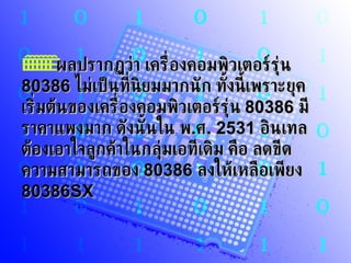          ผลปรากฏว่า เครื่องคอมพิวเตอร์รุ่น  80386   ไม่เป็นที่นิยมมากนัก ทั้งนี้เพราะยุคเริ่มต้นของเครื่องคอมพิวเตอร์รุ่น  80386   มีราคาแพงมาก ดังนั้นใน พ . ศ . 2531   อินเทลต้องเอาใจลูกค้าในกลุ่มเอทีเดิม คือ ลดขีดความสามารถของ  80386   ลงให้เหลือเพียง  80386SX  