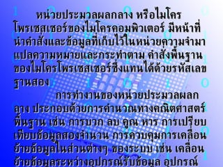 หน่วยประมวลผลกลาง หรือไมโครโพรเซสเซอร์ของไมโครคอมพิวเตอร์ มีหน้าที่นำคำสั่งและข้อมูลที่เก็บไว้ในหน่วยความจำมาแปลความหมายและกระทำตาม คำสั่งพื้นฐานของไมโครโพรเซสเซอร์ซึ่งแทนได้ด้วยรหัสเลขฐานสอง          การทำงานของหน่วยประมวลผลกลาง ประกอบด้วยการคำนวณทางคณิตศาสตร์พื้นฐาน เช่น การบวก ลบ คูณ หาร การเปรียบเทียบข้อมูลสองจำนวน การควบคุมการเคลื่อนย้ายข้อมูลในส่วนต่างๆ ของระบบ เช่น เคลื่อนย้ายข้อมูลระหว่างอุปกรณ์รับข้อมูล อุปกรณ์แสดงผลกับหน่วยความจำ เป็นต้น   