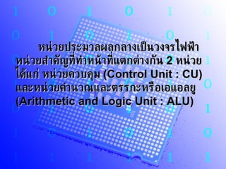 หน่วยประมวลผลกลางเป็นวงจรไฟฟ้าหน่วยสำคัญที่ทำหน้าที่แตกต่างกัน  2   หน่วย ได้แก่ หน่วยควบคุม  (Control Unit : CU)   และหน่วยคำนวณและตรรกะหรือเอแอลยู  (Arithmetic and Logic Unit : ALU)  