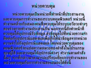 หน่วยควบคุม         หน่วยควบคุมเป็นหน่วยที่ทำหน้าที่ประสานงาน และควบคุมการทำงานของระบบคอมพิวเตอร์ หน่วยนี้ทำงานคล้ายกับสมองคนซึ่งควบคุมให้ระบบอวัยวะต่างๆ ของร่างกายทำงานประสานกัน นอกจากนี้ยังทำหน้าที่ควบคุมให้อุปกรณ์รับข้อมูล ส่งข้อมูลไปที่หน่วยความจำ ติดต่อกับอุปกรณ์แสดงผลเพื่อสั่งให้นำข้อมูลจากหน่วยความจำไปยังอุปกรณ์แสดงผล โดยหน่วยควบคุมของคอมพิวเตอร์จะแปลความหมายของคำสั่งในโปรแกรมของผู้ใช้ และควบคุมให้อุปกรณ์ต่างๆ ทำงานตามคำสั่งนั้นๆ จากที่กล่าวมาสามารถเปรียบเทียบการทำงานของหน่วยควบคุมกับการทำงานของสมองได้ดังนี้ 