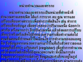 หน่วยคำนวณและตรรกะ       หน่วยคำนวณและตรรกะเป็นหน่วยที่ทำหน้าที่คำนวณทางเลขคณิต ได้แก่ การบวก ลบ คูณ หารและเปรียบเทียบทางตรรกะเพื่อทำการตัดสินใจ เช่น ทำการเปรียบเทียบข้อมูล เพื่อตรวจสอบว่าปริมาณหนึ่ง น้อยกว่า เท่ากับ หรือมากกว่า อีกปริมาณหนึ่ง แล้วส่งผลการเปรียบเทียบว่าจริงหรือเท็จไปยังหน่วยความจำเพื่อทำงานต่อไป ตามขั้นตอนที่กำหนดไว้ในเงื่อนไข การทำงานของเอแอลยูคือ รับข้อมูลจากหน่วยความจำมาไว้ในที่เก็บชั่วคราวของเอแอลยูซึ่งเรียกว่า เรจิสเตอร์  (register)   เพื่อทำการคำนวณแล้วส่งผลลัพธ์กลับไปยังหน่วยความจำ ทั้งนี้ในการส่งข้อมูลระหว่างอุปกรณ์ต่างๆ ข้อมูลและคำสั่งจะอยู่ในรูปของสัญญาณไฟฟ้าแล้วส่งไปยังอุปกรณ์ต่างๆ ผ่านระบบส่งถ่ายข้อมูลผ่านในที่เรียกว่าบัส  (bus) 
