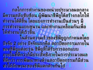 กลไกการทำงานของหน่วยประมวลผลกลาง มีความสลับซับซ้อน ผู้พัฒนาซีพียูได้สร้างกลไกให้ทำงานได้ดีขึ้น โดยแบ่งการทำงานเป็นส่วนๆ มีการทำงานแบบขนาน และทำงานเหลื่อมกันเพื่อให้ทำงานได้เร็วขึ้น          ในด้านความเร็วของซีพียูถูกกำหนดโดยปัจจัย  2   อย่าง ปัจจัยแรกคือ สถาปัตยกรรมภายในของซีพียูแต่ละรุ่น ซีพียูที่ได้รับการออกแบบภายในที่ดีกว่าก็มีประสิทธิภายในการประมวลผลที่ดีกว่า การพัฒนาทางด้านสถาปัตยกรรมก็มีส่วนทำให้ลักษณะของซีพีแตกต่างกันไป         