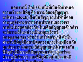 นอกจากนี้ อีกปัจจัยหนึ่งที่เป็นตัวกำหนดความเร็วของซีพียู คือ ความถี่ของสัญญาณนาฬิกา  (clock)  ซึ่งเป็นสัญญาณไฟฟ้าที่คอยกำหนดจังหวะการทำงานประสานของวงจรภายในให้สอดคล้องกัน ในอดีตสัญญาณดังกล่าวจะมีความถี่ในหน่วยเป็นเมกะเฮิรตซ์  (megahertz)  หรือล้านครั้งต่อวินาที ดังนั้น สำหรับซีพียูที่มีสถาปัตยกรรมภายในเหมือนกันทุกประการ แต่ความถี่สัญญาณนาฬิกาต่างกัน ซีพียูตัวที่มีความถี่สัญญาณนาฬิกาสูงกว่าจะทำงานได้เร็วกว่า และซีพียูที่มีอยู่ในปัจจุบันมีความถี่ในระดับจิกะเฮิรตซ์ 