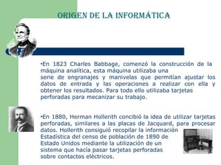 Origen de la Informática En 1823 Charles Babbage, comenzó la construcción de la  máquina analítica, esta máquina utilizaba una  serie de engranajes y manivelas que permitían ajustar los datos de entrada y las operaciones a realizar con ella y obtener los resultados. Para todo ello utilizaba tarjetas  perforadas para mecanizar su trabajo.  En 1880,  Herman Hollerith  concibió la idea de utilizar tarjetas perforadas, similares a las placas de Jacquard, para procesar datos. Hollerith consiguió recopilar la información  Estadística del censo de población de 1890 de  Estado Unidos mediante la utilización de un sistema que hacía pasar tarjetas perforadas sobre contactos eléctricos. 