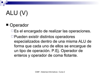 ALU (V) Operador Es el encargado de realizar las operaciones. Pueden existir distintos operadores especializados dentro de una misma ALU de forma que cada uno de ellos se encargue de un tipo de operación. P.Ej. Operador de enteros y operador de coma flotante. 