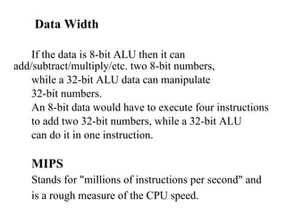 Data Width If the data is 8-bit ALU then it can add/subtract/multiply/etc. two 8-bit numbers,  while a 32-bit ALU data can manipulate  32-bit numbers.  An 8-bit data would have to execute four instructions  to add two 32-bit numbers, while a 32-bit ALU  can do it in one instruction.  MIPS Stands for "millions of instructions per second" and  is a rough measure of the CPU speed.  