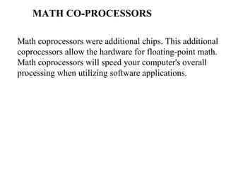 MATH CO-PROCESSORS Math coprocessors were additional chips. This additional coprocessors allow the hardware for floating-point math. Math coprocessors will speed your computer's overall processing when utilizing software applications.  