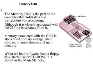 Memory Unit    The Memory Unit is the part of the computer that holds data and instructions for processing,  Although it is closely associated with the CU but is separate from it.  Memory associated with the CPU is also called primary storage, main storage, internal storage and main memory.  When we load software from a floppy disk, hard disk or CD-ROM, it is stored in the Main Memory. 