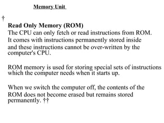 Memory Unit    Read Only Memory (ROM) The CPU can only fetch or read instructions from ROM.  It comes with instructions permanently stored inside  and these instructions cannot be over-written by the computer's CPU. ROM memory is used for storing special sets of instructions which the computer needs when it starts up. When we switch the computer off, the contents of the  ROM does not become erased but remains stored permanently.     
