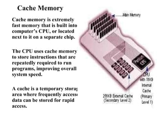 Cache Memory  Cache memory is extremely fast memory that is built into a computer’s CPU, or located next to it on a separate chip.  The CPU uses cache memory to store instructions that are repeatedly required to run programs, improving overall system speed.  A cache is a temporary storage area where frequently accessed data can be stored for rapid access.  