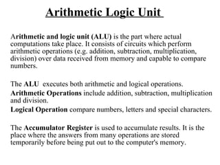 Arithmetic Logic Unit  A rithmetic and logic unit (ALU)  is the part where actual computations take place. It consists of circuits which perform arithmetic operations (e.g. addition, subtraction, multiplication, division) over data received from memory and capable to compare numbers. The  ALU   executes both arithmetic and logical operations.  Arithmetic Operations  include addition, subtraction, multiplication and division.  Logical Operation  compare numbers, letters and special characters.  The  Accumulator Register  is used to accumulate results. It is the place where the answers from many operations are stored temporarily before being put out to the computer's memory. 