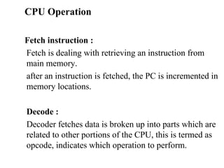 CPU Operation     Fetch instruction :  Fetch is dealing with retrieving an instruction from main memory.  after an instruction is fetched, the PC is incremented in memory locations.  Decode :  Decoder fetches data is broken up into parts which are related to other portions of the CPU, this is termed as opcode, indicates which operation to perform.  