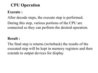 CPU Operation   Execute :  After decode steps, the execute step is performed.  During this step, various portions of the CPU are connected so they can perform the desired operation.  Result :  The final step is returns (writeback) the results of the executed step will be kept in memory registers and then extends to output devices for display 