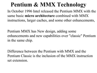 Pentium & MMX Technology In October 1996 Intel released the Pentium MMX with the same basic  micro architecture  combined with MMX instructions, larger caches, and some other enhancements,  Pentium MMX has New design, adding some enhancements and new capabilities over "classic" Pentium in the same chip. Difference between the Pentium with MMX and the Pentium Classic is the inclusion of the MMX instruction set extension.  