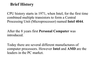 Brief History  CPU history starts in 1971, when Intel, for the first time combined multiple transistors to form a Central Processing Unit (Microprocessor) named  Intel 4044 .  After the 8 years first  Personal Computer  was introduced. Today there are several different manufactures of computer processors. However  Intel  and  AMD  are the leaders in the PC market. 