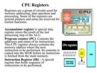 CPU Registers Registers are a group of circuits used for memory addressing, data operation and processing. Some of the registers are general purpose and some are reserved for certain functions. Accumulator register  is special data register stores the result of the last processing step of the ALU. Program counter (PC) : Contains the addresses and status of an instructions. This CPU register always contains the memory address where the next instruction to be performed. Its contents is copied into the MAR before an instruction is fetched from the main memory.  Instruction Register (IR)  - A special register that holds sequence of instructions to be performed.  