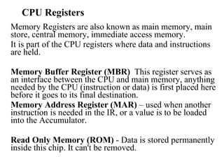 CPU Registers Memory Registers are also known as main memory, main store, central memory, immediate access memory. It is part of the CPU registers where data and instructions are held.  Memory Buffer Register (MBR)   This register serves as an interface between the CPU and main memory, anything needed by the CPU (instruction or data) is first placed here before it goes to its final destination.  Memory Address Register (MAR)  – used when another instruction is needed in the IR, or a value is to be loaded into the Accumulator.  Read Only Memory (ROM)  - Data is stored permanently inside this chip. It can't be removed. 