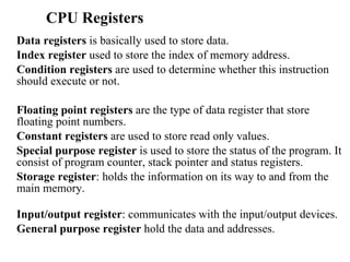 CPU Registers Data registers  is basically used to store data.  Index register  used to store the index of memory address.  Condition registers  are used to determine whether this instruction should execute or not.  Floating point registers  are the type of data register that store floating point numbers.  Constant registers  are used to store read only values.  Special purpose register  is used to store the status of the program. It consist of program counter, stack pointer and status registers. Storage register : holds the information on its way to and from the main memory. Input/output register : communicates with the input/output devices. General purpose register  hold the data and addresses.  