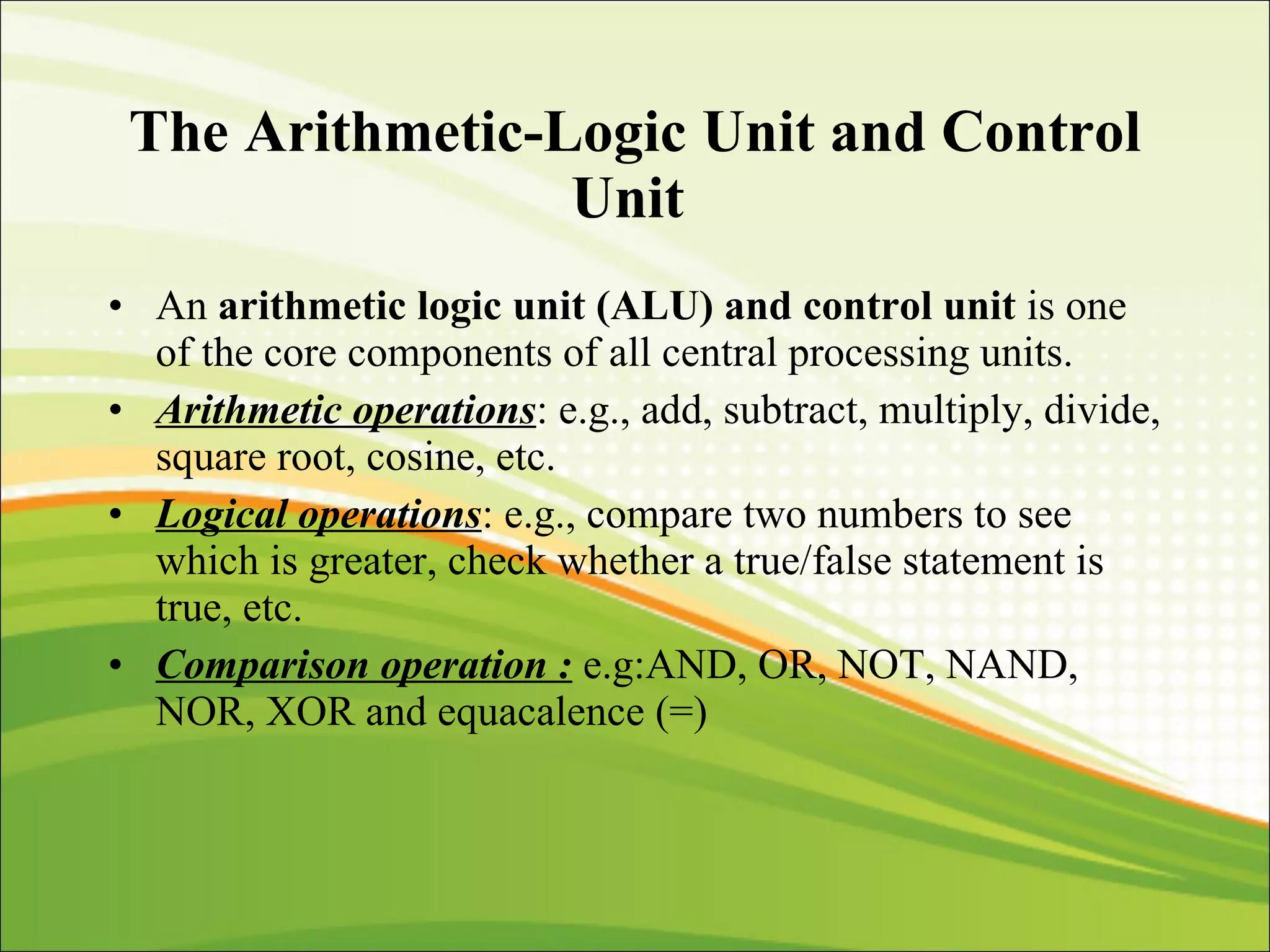 The Arithmetic-Logic Unit and Control Unit   An  arithmetic logic unit (ALU) and control unit  is one of the core components of all central processing units. Arithmetic operations : e.g., add, subtract, multiply, divide, square root, cosine, etc. Logical operations : e.g., compare two numbers to see which is greater, check whether a true/false statement is true, etc. Comparison operation :   e.g:AND, OR, NOT, NAND, NOR, XOR and equacalence (=) 