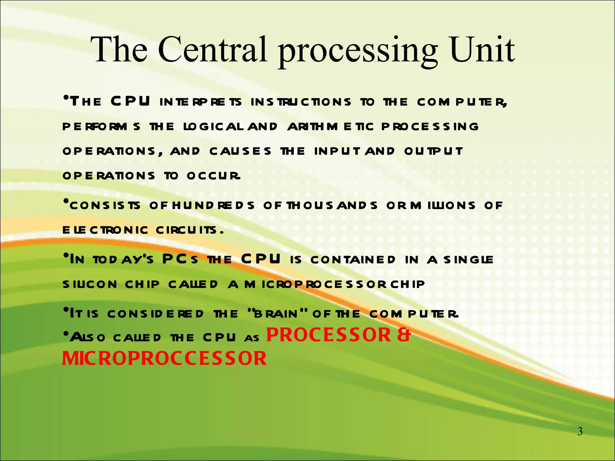 The Central processing Unit The CPU interprets instructions to the computer, performs the logical and arithmetic processing operations, and causes the input and output operations to occur.  consists of hundreds of thousands or millions of electronic circuits. In today's PCs the CPU is contained in a single silicon chip called a microprocessor chip It is considered the “brain” of the computer. Also called the  CPU as  PROCESSOR & MICROPROCCESSOR 