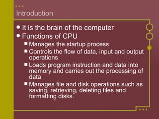 Introduction It is the brain of the computer Functions of CPU Manages the startup process Controls the flow of data, input and output operations Loads program instruction and data into memory and carries out the processing of data Manages file and disk operations such as saving, retrieving, deleting files and formatting disks. 