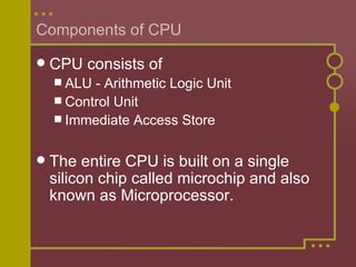 Components of CPU CPU consists of ALU - Arithmetic Logic Unit Control Unit Immediate Access Store The entire CPU is built on a single silicon chip called microchip and also known as Microprocessor. 