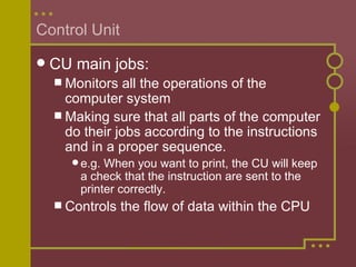 Control Unit CU main jobs: Monitors all the operations of the computer system Making sure that all parts of the computer do their jobs according to the instructions and in a proper sequence. e.g. When you want to print, the CU will keep a check that the instruction are sent to the printer correctly. Controls the flow of data within the CPU 